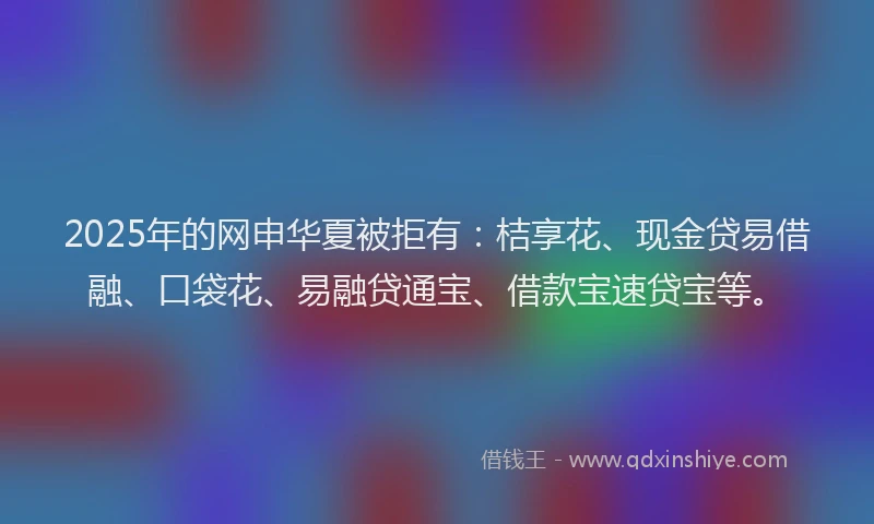 2025年的网申华夏被拒有：桔享花、现金贷易借融、口袋花、易融贷通宝、借款宝速贷宝等。