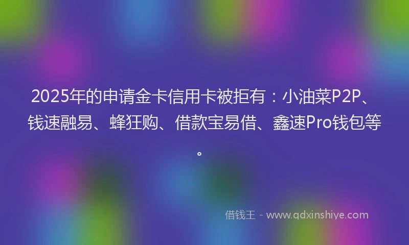 2025年的申请金卡信用卡被拒有：小油菜P2P、钱速融易、蜂狂购、借款宝易借、鑫速Pro钱包等。