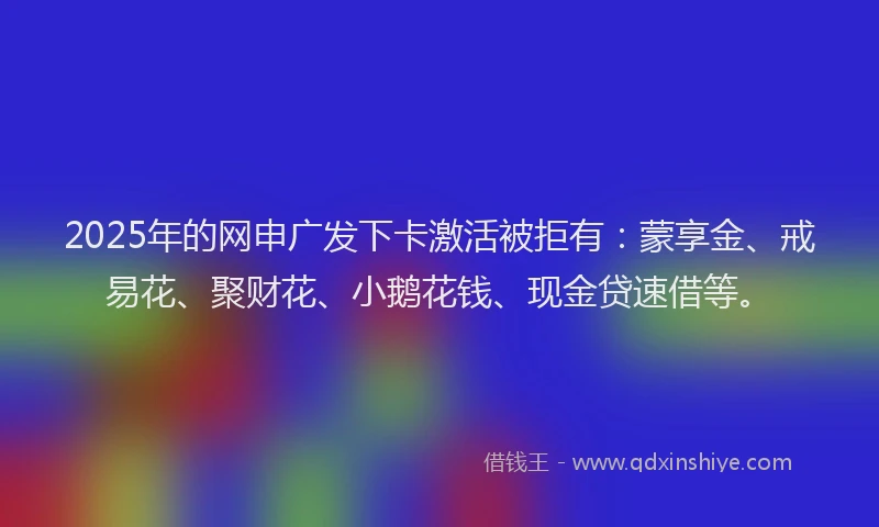2025年的网申广发下卡激活被拒有：蒙享金、戒易花、聚财花、小鹅花钱、现金贷速借等。