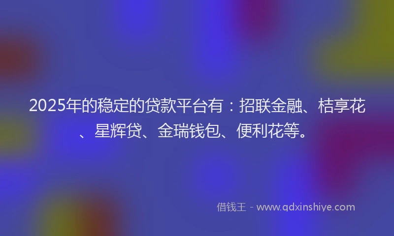 2025年的稳定的贷款平台有：招联金融、桔享花、星辉贷、金瑞钱包、便利花等。
