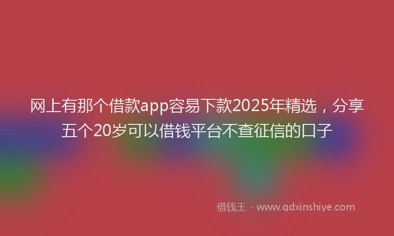 网上有那个借款app容易下款2025年精选，分享五个20岁可以借钱平台不查征信的口子