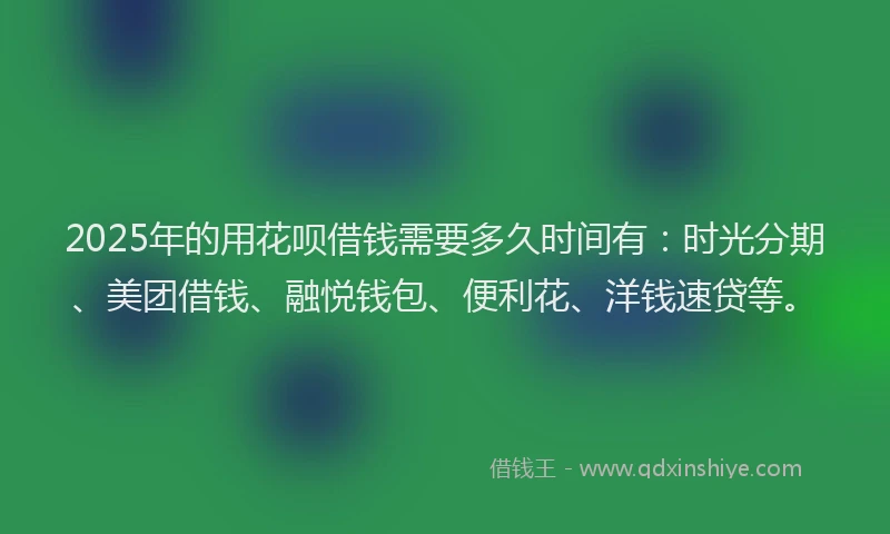 2025年的用花呗借钱需要多久时间有：时光分期、美团借钱、融悦钱包、便利花、洋钱速贷等。