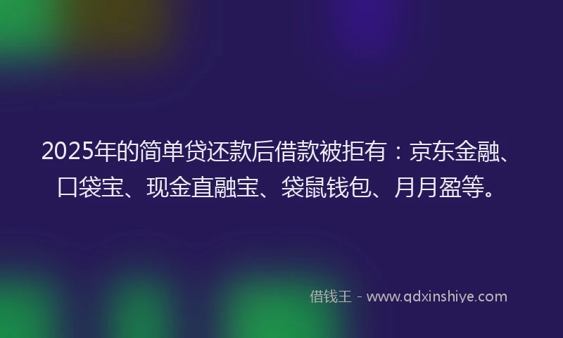 2025年的简单贷还款后借款被拒有：京东金融、口袋宝、现金直融宝、袋鼠钱包、月月盈等。