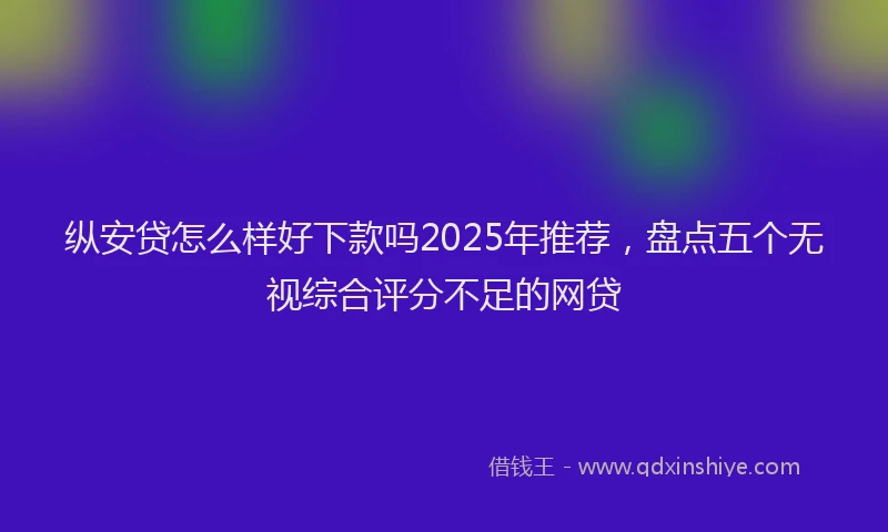 纵安贷怎么样好下款吗2025年推荐，盘点五个无视综合评分不足的网贷
