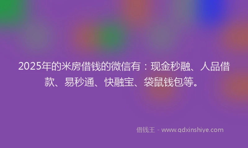2025年的米房借钱的微信有：现金秒融、人品借款、易秒通、快融宝、袋鼠钱包等。