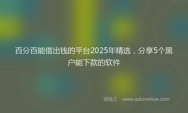 百分百能借出钱的平台2025年精选，分享5个黑户能下款的软件