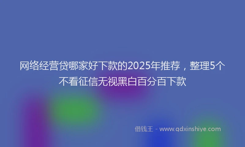 网络经营贷哪家好下款的2025年推荐，整理5个不看征信无视黑白百分百下款