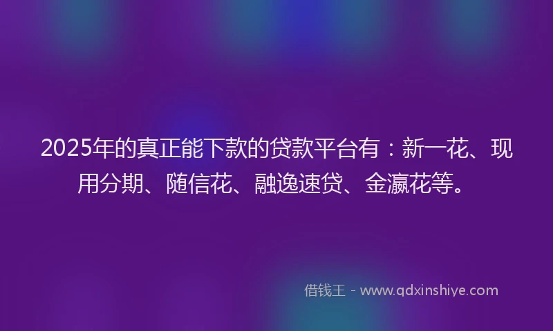2025年的真正能下款的贷款平台有：新一花、现用分期、随信花、融逸速贷、金瀛花等。