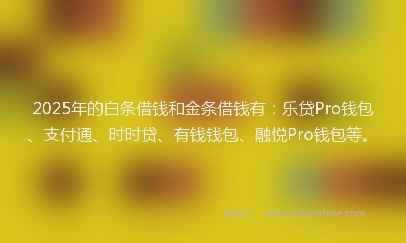 2025年的白条借钱和金条借钱有：乐贷Pro钱包、支付通、时时贷、有钱钱包、融悦Pro钱包等。