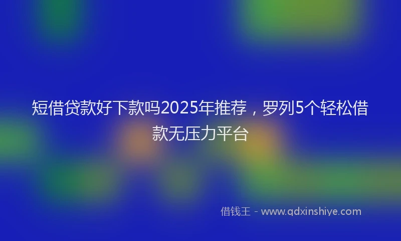 短借贷款好下款吗2025年推荐，罗列5个轻松借款无压力平台