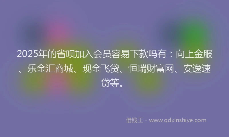 2025年的省呗加入会员容易下款吗有：向上金服、乐金汇商城、现金飞贷、恒瑞财富网、安逸速贷等。