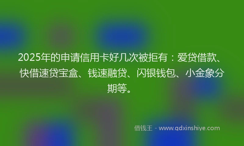 2025年的申请信用卡好几次被拒有：爱贷借款、快借速贷宝盒、钱速融贷、闪银钱包、小金象分期等。