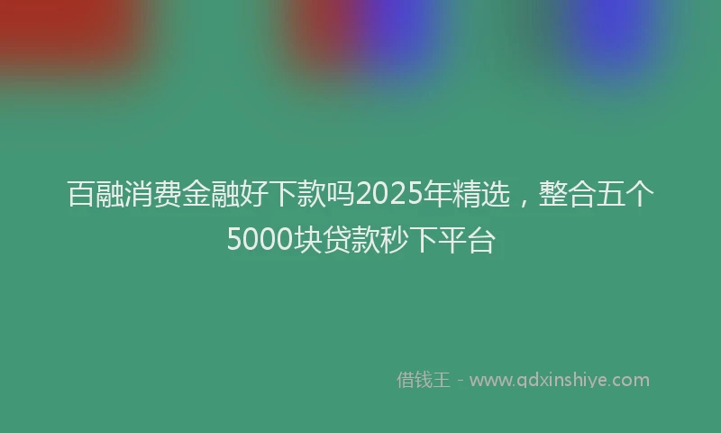 百融消费金融好下款吗2025年精选，整合五个5000块贷款秒下平台