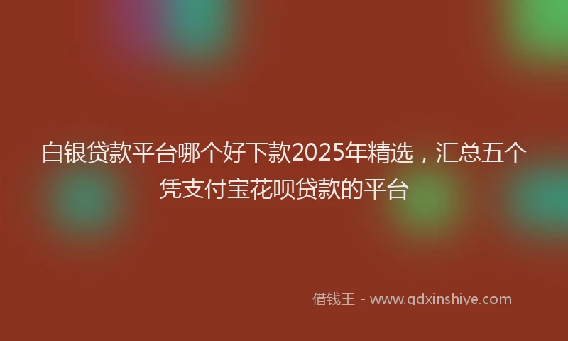 白银贷款平台哪个好下款2025年精选，汇总五个凭支付宝花呗贷款的平台