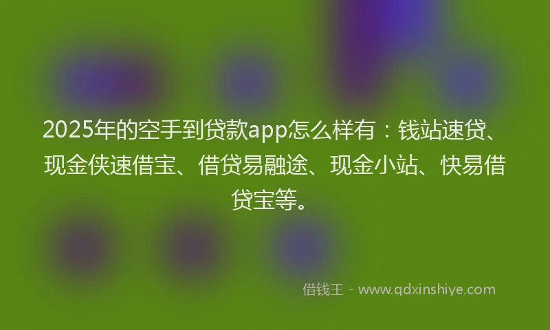 2025年的空手到贷款app怎么样有：钱站速贷、现金侠速借宝、借贷易融途、现金小站、快易借贷宝等。