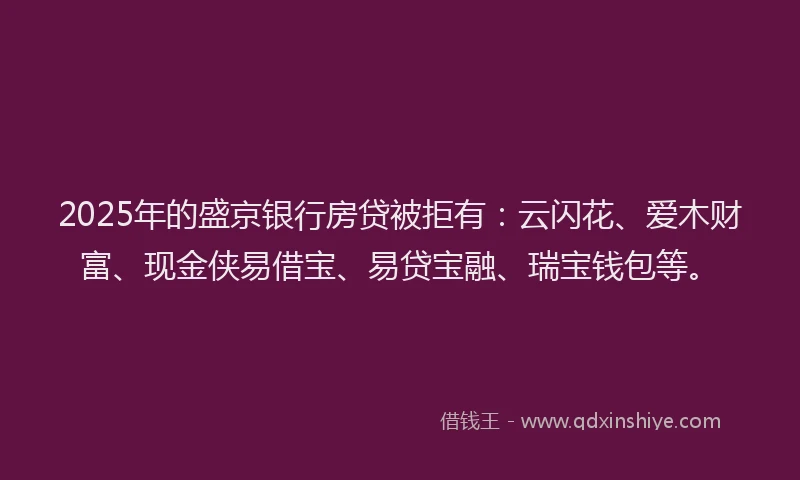 2025年的盛京银行房贷被拒有：云闪花、爱木财富、现金侠易借宝、易贷宝融、瑞宝钱包等。