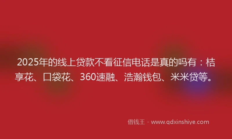 2025年的线上贷款不看征信电话是真的吗有：桔享花、口袋花、360速融、浩瀚钱包、米米贷等。