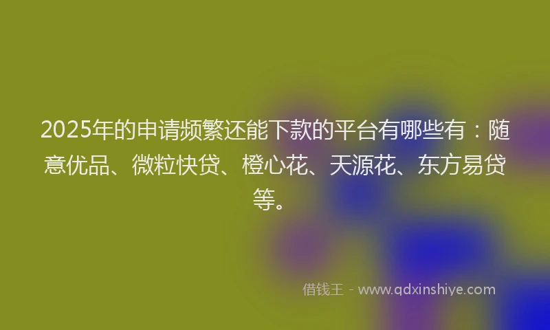 2025年的申请频繁还能下款的平台有哪些有：随意优品、微粒快贷、橙心花、天源花、东方易贷等。