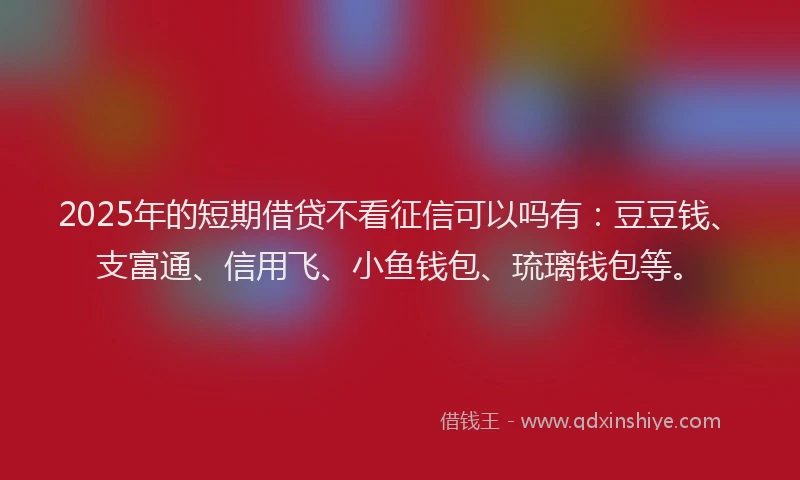 2025年的短期借贷不看征信可以吗有：豆豆钱、支富通、信用飞、小鱼钱包、琉璃钱包等。