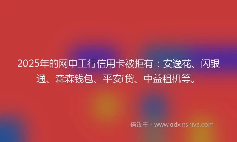 2025年的网申工行信用卡被拒有：安逸花、闪银通、森森钱包、平安i贷、中益租机等。