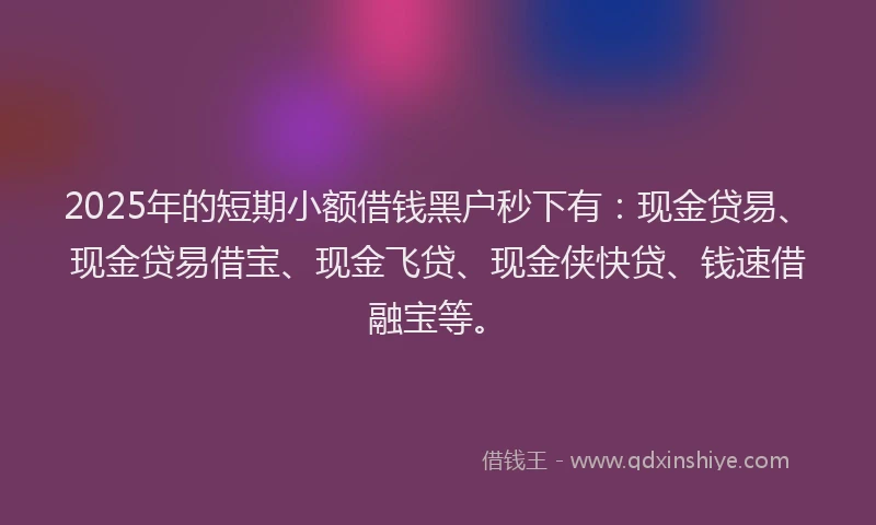 2025年的短期小额借钱黑户秒下有：现金贷易、现金贷易借宝、现金飞贷、现金侠快贷、钱速借融宝等。