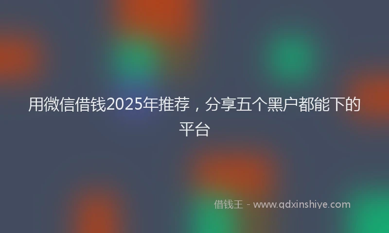 用微信借钱2025年推荐，分享五个黑户都能下的平台