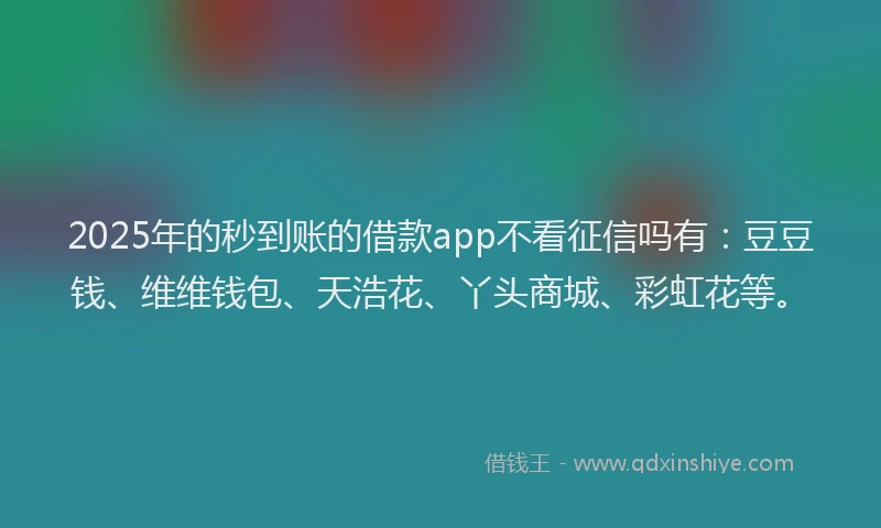 2025年的秒到账的借款app不看征信吗有：豆豆钱、维维钱包、天浩花、丫头商城、彩虹花等。