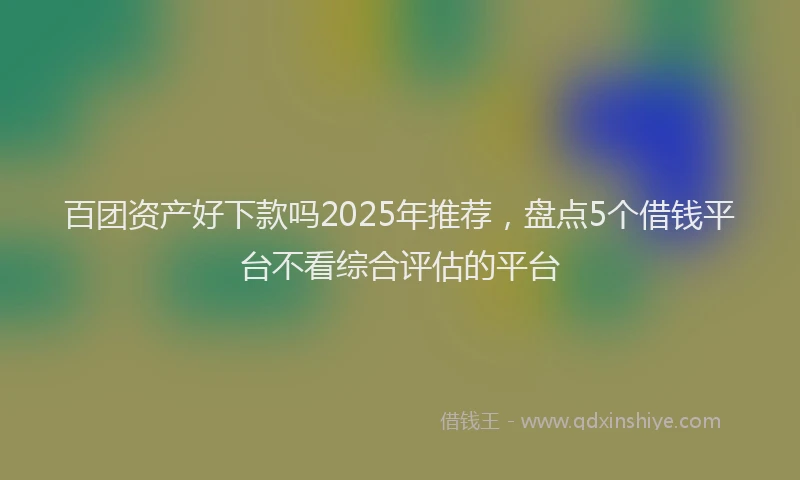 百团资产好下款吗2025年推荐，盘点5个借钱平台不看综合评估的平台
