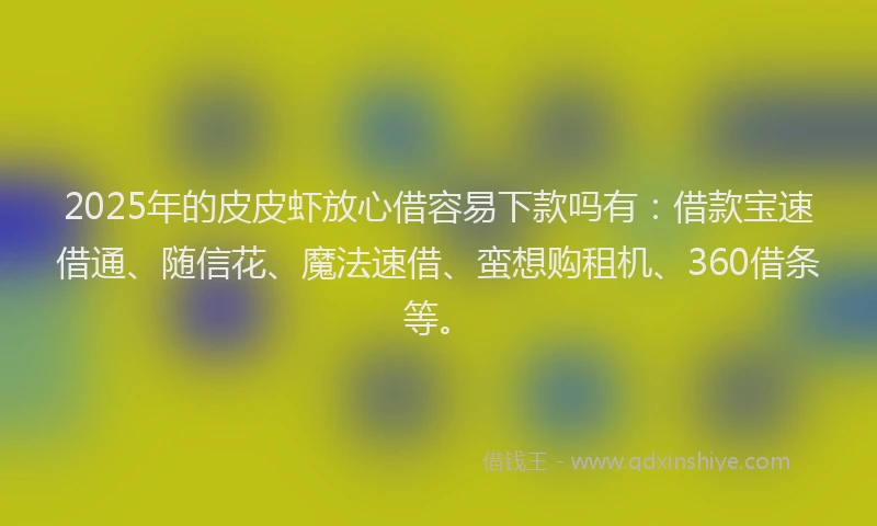 2025年的皮皮虾放心借容易下款吗有：借款宝速借通、随信花、魔法速借、蛮想购租机、360借条等。