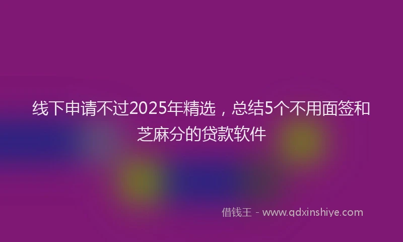 线下申请不过2025年精选，总结5个不用面签和芝麻分的贷款软件