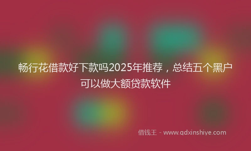 畅行花借款好下款吗2025年推荐，总结五个黑户可以做大额贷款软件