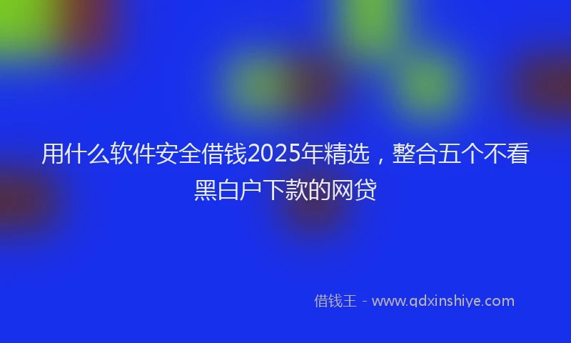 用什么软件安全借钱2025年精选，整合五个不看黑白户下款的网贷