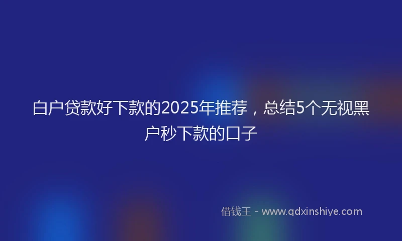白户贷款好下款的2025年推荐，总结5个无视黑户秒下款的口子