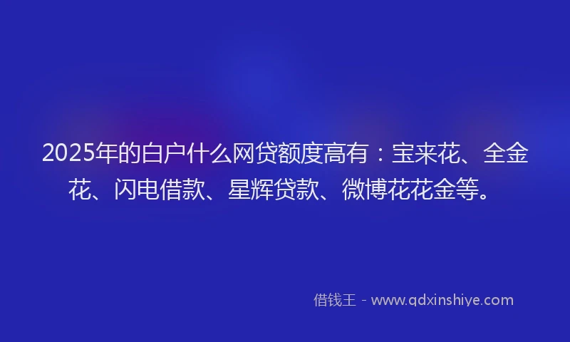 2025年的白户什么网贷额度高有：宝来花、全金花、闪电借款、星辉贷款、微博花花金等。