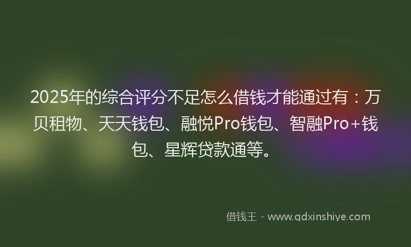 2025年的综合评分不足怎么借钱才能通过有：万贝租物、天天钱包、融悦Pro钱包、智融Pro+钱包、星辉贷款通等。