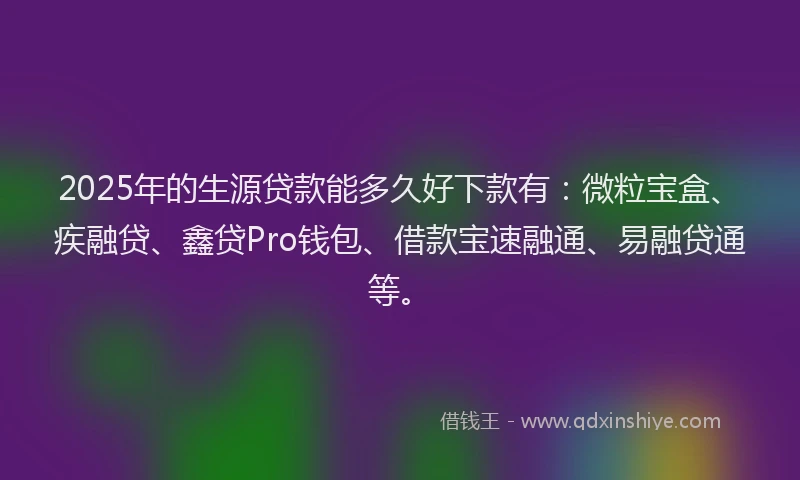 2025年的生源贷款能多久好下款有：微粒宝盒、疾融贷、鑫贷Pro钱包、借款宝速融通、易融贷通等。