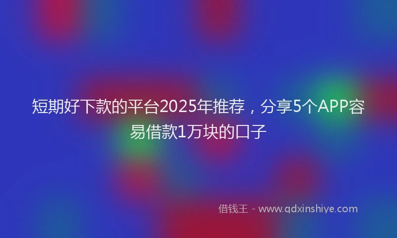 短期好下款的平台2025年推荐，分享5个APP容易借款1万块的口子