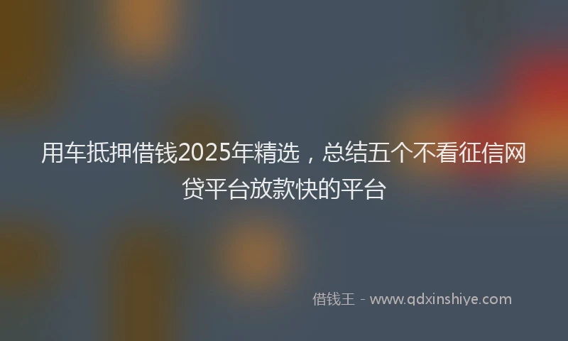 用车抵押借钱2025年精选，总结五个不看征信网贷平台放款快的平台
