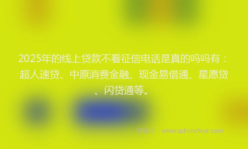 2025年的线上贷款不看征信电话是真的吗吗有：超人速贷、中原消费金融、现金易借通、星愿贷、闪贷通等。