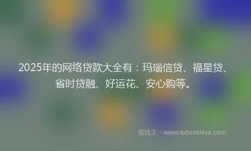 2025年的网络贷款大全有：玛瑙信贷、福星贷、省时贷融、好运花、安心购等。