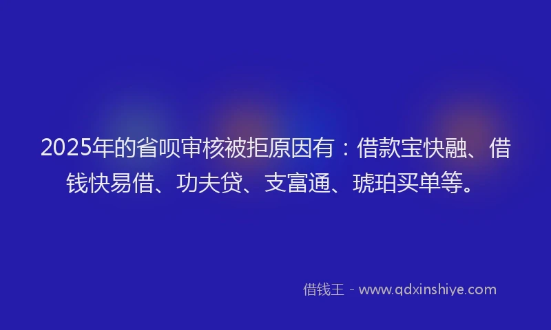 2025年的省呗审核被拒原因有：借款宝快融、借钱快易借、功夫贷、支富通、琥珀买单等。