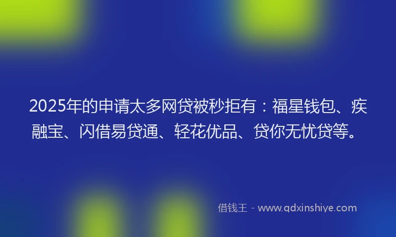 2025年的申请太多网贷被秒拒有：福星钱包、疾融宝、闪借易贷通、轻花优品、贷你无忧贷等。