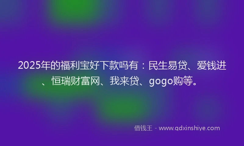 2025年的福利宝好下款吗有：民生易贷、爱钱进、恒瑞财富网、我来贷、gogo购等。