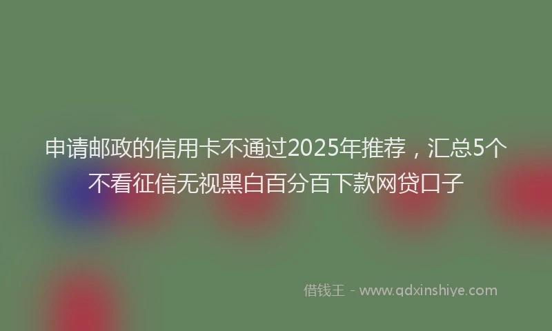 申请邮政的信用卡不通过2025年推荐，汇总5个不看征信无视黑白百分百下款网贷口子