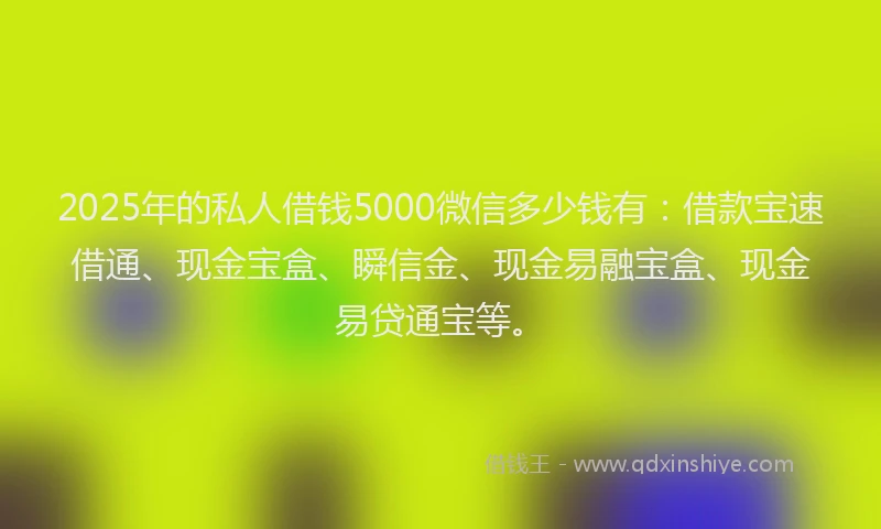2025年的私人借钱5000微信多少钱有：借款宝速借通、现金宝盒、瞬信金、现金易融宝盒、现金易贷通宝等。