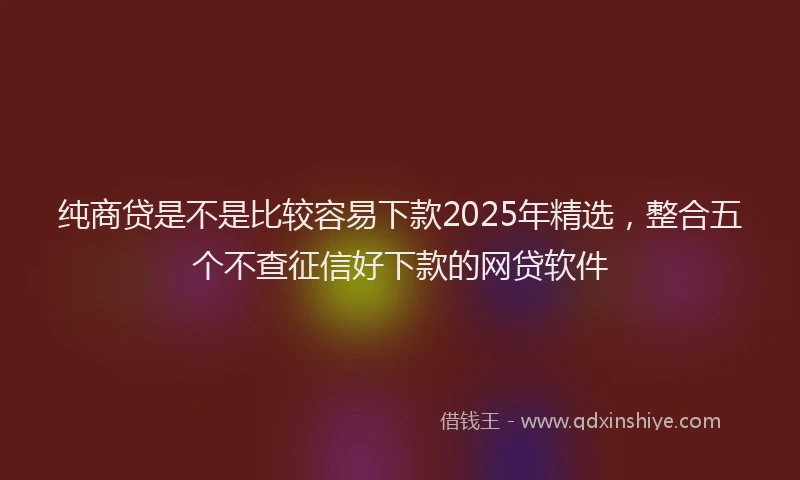 纯商贷是不是比较容易下款2025年精选，整合五个不查征信好下款的网贷软件
