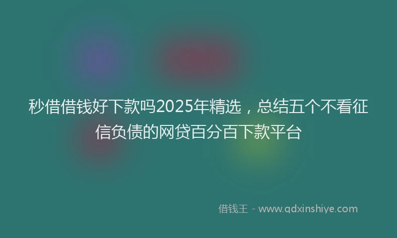 秒借借钱好下款吗2025年精选，总结五个不看征信负债的网贷百分百下款平台