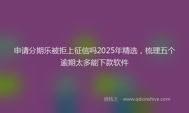 申请分期乐被拒上征信吗2025年精选，梳理五个逾期太多能下款软件