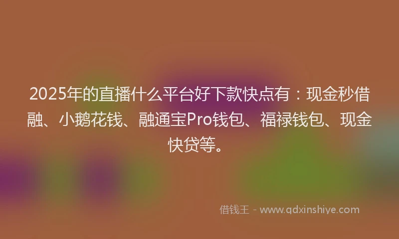 2025年的直播什么平台好下款快点有：现金秒借融、小鹅花钱、融通宝Pro钱包、福禄钱包、现金快贷等。