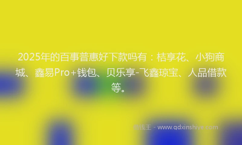 2025年的百事普惠好下款吗有：桔享花、小狗商城、鑫易Pro+钱包、贝乐享-飞鑫琼宝、人品借款等。